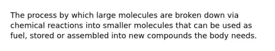 The process by which large molecules are broken down via chemical reactions into smaller molecules that can be used as fuel, stored or assembled into new compounds the body needs.