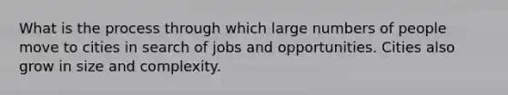 What is the process through which large numbers of people move to cities in search of jobs and opportunities. Cities also grow in size and complexity.