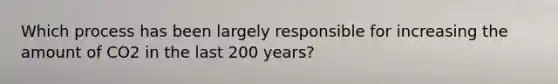 Which process has been largely responsible for increasing the amount of CO2 in the last 200 years?