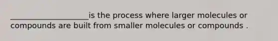 ____________________is the process where larger molecules or compounds are built from smaller molecules or compounds .