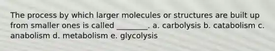 The process by which larger molecules or structures are built up from smaller ones is called ________. a. carbolysis b. catabolism c. anabolism d. metabolism e. glycolysis