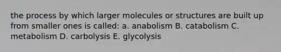 the process by which larger molecules or structures are built up from smaller ones is called: a. anabolism B. catabolism C. metabolism D. carbolysis E. glycolysis