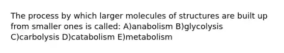 The process by which larger molecules of structures are built up from smaller ones is called: A)anabolism B)glycolysis C)carbolysis D)catabolism E)metabolism