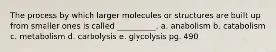 The process by which larger molecules or structures are built up from smaller ones is called __________. a. anabolism b. catabolism c. metabolism d. carbolysis e. glycolysis pg. 490