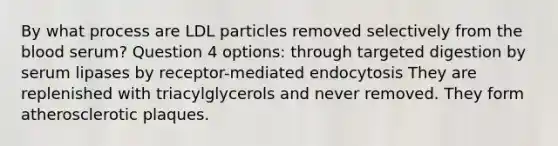 By what process are LDL particles removed selectively from the blood serum? Question 4 options: through targeted digestion by serum lipases by receptor-mediated endocytosis They are replenished with triacylglycerols and never removed. They form atherosclerotic plaques.