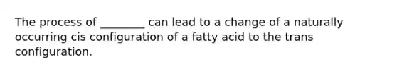 The process of ________ can lead to a change of a naturally occurring cis configuration of a fatty acid to the trans configuration.