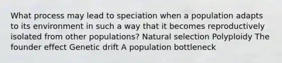 What process may lead to speciation when a population adapts to its environment in such a way that it becomes reproductively isolated from other populations? Natural selection Polyploidy The founder effect Genetic drift A population bottleneck