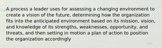 A process a leader uses for assessing a changing environment to create a vision of the future, determining how the organization fits into the anticipated environment based on its mission, vision, and knowledge of its strengths, weaknesses, opportunity, and threats, and then setting in motion a plan of action to position the organization accordingly