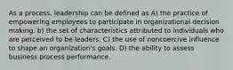 As a process, leadership can be defined as A) the practice of empowering employees to participate in organizational decision making. b) the set of characteristics attributed to individuals who are perceived to be leaders. C) the use of noncoercive influence to shape an organization's goals. D) the ability to assess business process performance.