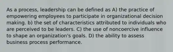 As a process, leadership can be defined as A) the practice of empowering employees to participate in organizational decision making. b) the set of characteristics attributed to individuals who are perceived to be leaders. C) the use of noncoercive influence to shape an organization's goals. D) the ability to assess business process performance.