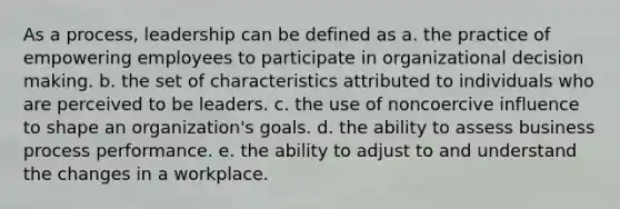 As a process, leadership can be defined as a. the practice of empowering employees to participate in organizational decision making. b. the set of characteristics attributed to individuals who are perceived to be leaders. c. the use of noncoercive influence to shape an organization's goals. d. the ability to assess business process performance. e. the ability to adjust to and understand the changes in a workplace.