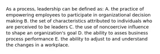 As a process, leadership can be defined as: A. the practice of empowering employees to participate in organizational decision making B. the set of characteristics attributed to individuals who are perceived to be leaders C. the use of noncoercive influence to shape an organization's goal D. the ability to asses business process performance E. the ability to adjust to and understand the changes in a workplace.