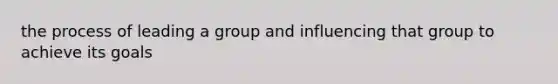 the process of leading a group and influencing that group to achieve its goals