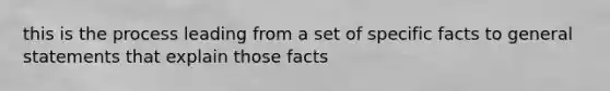 this is the process leading from a set of specific facts to general statements that explain those facts