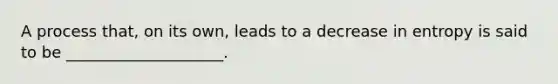 A process that, on its own, leads to a decrease in entropy is said to be ____________________.