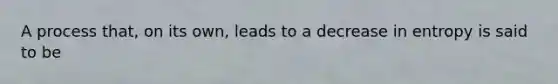 A process that, on its own, leads to a decrease in entropy is said to be