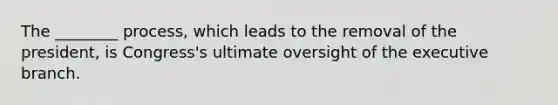 The ________ process, which leads to the removal of the president, is Congress's ultimate oversight of the executive branch.