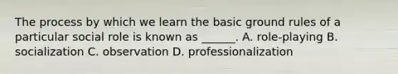 The process by which we learn the basic ground rules of a particular social role is known as ______. A. role-playing B. socialization C. observation D. professionalization