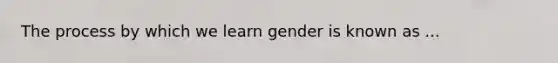 The process by which we learn gender is known as ...