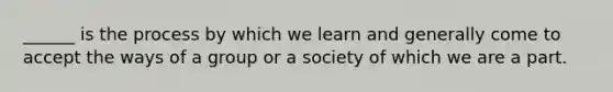 ______ is the process by which we learn and generally come to accept the ways of a group or a society of which we are a part.