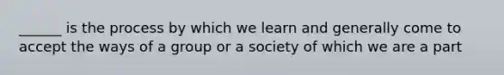 ______ is the process by which we learn and generally come to accept the ways of a group or a society of which we are a part