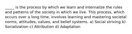 _____ is the process by which we learn and internalize the rules and patterns of the society in which we live. This process, which occurs over a long time, involves learning and mastering societal norms, attitudes, values, and belief systems. a) Social striving b) Socialization c) Attribution d) Adaptation