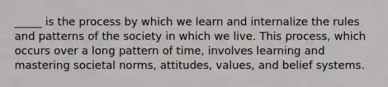 _____ is the process by which we learn and internalize the rules and patterns of the society in which we live. This process, which occurs over a long pattern of time, involves learning and mastering societal norms, attitudes, values, and belief systems.