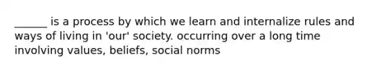 ______ is a process by which we learn and internalize rules and ways of living in 'our' society. occurring over a long time involving values, beliefs, social norms