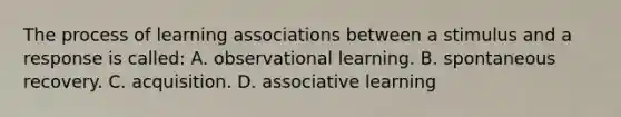 The process of learning associations between a stimulus and a response is called: A. observational learning. B. spontaneous recovery. C. acquisition. D. associative learning