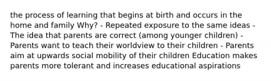 the process of learning that begins at birth and occurs in the home and family Why? - Repeated exposure to the same ideas - The idea that parents are correct (among younger children) - Parents want to teach their worldview to their children - Parents aim at upwards social mobility of their children Education makes parents more tolerant and increases educational aspirations