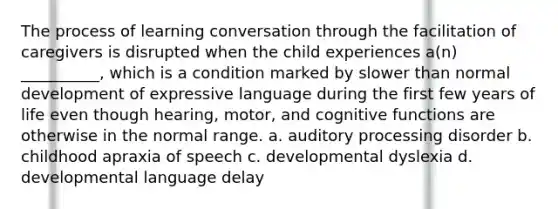 The process of learning conversation through the facilitation of caregivers is disrupted when the child experiences a(n) __________, which is a condition marked by slower than normal development of expressive language during the first few years of life even though hearing, motor, and cognitive functions are otherwise in the normal range. a. auditory processing disorder b. childhood apraxia of speech c. developmental dyslexia d. developmental language delay