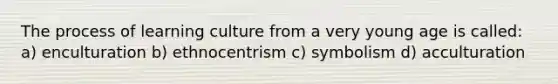 The process of learning culture from a very young age is called: a) enculturation b) ethnocentrism c) symbolism d) acculturation