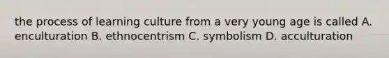 the process of learning culture from a very young age is called A. enculturation B. ethnocentrism C. symbolism D. acculturation