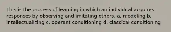 This is the process of learning in which an individual acquires responses by observing and imitating others. a. modeling b. intellectualizing c. operant conditioning d. classical conditioning