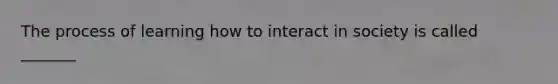 The process of learning how to interact in society is called _______