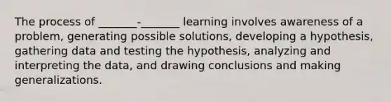 The process of _______-_______ learning involves awareness of a problem, generating possible solutions, developing a hypothesis, gathering data and testing the hypothesis, analyzing and interpreting the data, and drawing conclusions and making generalizations.