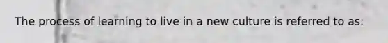 The process of learning to live in a new culture is referred to as:
