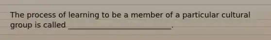 The process of learning to be a member of a particular cultural group is called ___________________________.