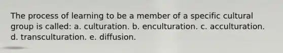 The process of learning to be a member of a specific cultural group is called: a. culturation. b. enculturation. c. acculturation. d. transculturation. e. diffusion.