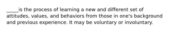 _____is the process of learning a new and different set of attitudes, values, and behaviors from those in one's background and previous experience. It may be voluntary or involuntary.