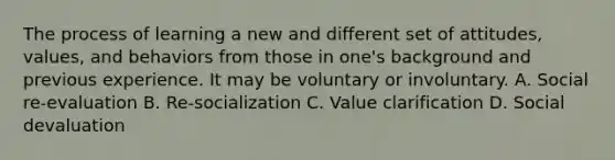 The process of learning a new and different set of attitudes, values, and behaviors from those in one's background and previous experience. It may be voluntary or involuntary. A. Social re-evaluation B. Re-socialization C. Value clarification D. Social devaluation