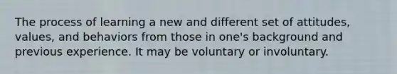 The process of learning a new and different set of attitudes, values, and behaviors from those in one's background and previous experience. It may be voluntary or involuntary.