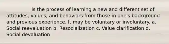 ​__________ is the process of learning a new and different set of attitudes, values, and behaviors from those in one's background and previous experience. It may be voluntary or involuntary. a. Social reevaluation b. Resocialization c. Value clarification d. ​Social devaluation