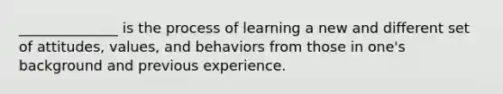 ______________ is the process of learning a new and different set of attitudes, values, and behaviors from those in one's background and previous experience.