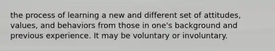 the process of learning a new and different set of attitudes, values, and behaviors from those in one's background and previous experience. It may be voluntary or involuntary.