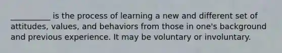 __________ is the process of learning a new and different set of attitudes, values, and behaviors from those in one's background and previous experience. It may be voluntary or involuntary.