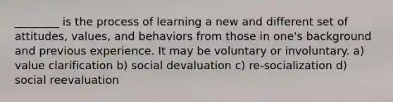 ________ is the process of learning a new and different set of attitudes, values, and behaviors from those in one's background and previous experience. It may be voluntary or involuntary. a) value clarification b) social devaluation c) re-socialization d) social reevaluation