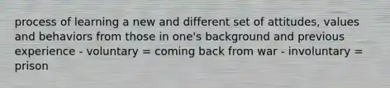 process of learning a new and different set of attitudes, values and behaviors from those in one's background and previous experience - voluntary = coming back from war - involuntary = prison