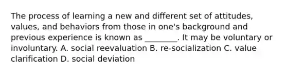 The process of learning a new and different set of attitudes, values, and behaviors from those in one's background and previous experience is known as ________. It may be voluntary or involuntary. A. social reevaluation B. re-socialization C. value clarification D. social deviation