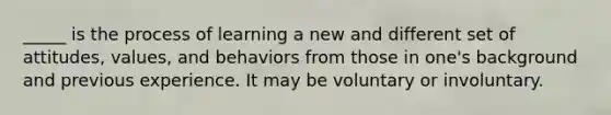 _____ is the process of learning a new and different set of attitudes, values, and behaviors from those in one's background and previous experience. It may be voluntary or involuntary.